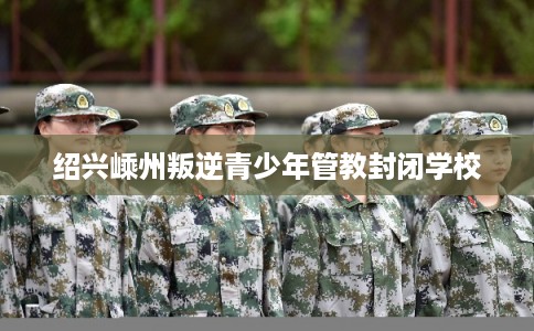 绍兴嵊州叛逆青少年管教封闭学校