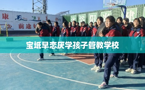 宝坻早恋厌学孩子管教学校