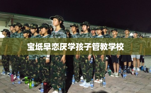 宝坻早恋厌学孩子管教学校