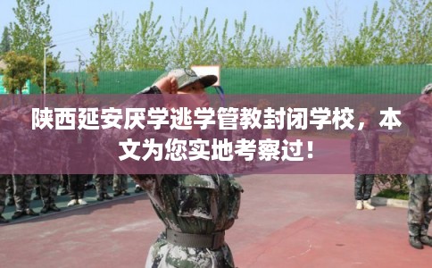 陕西延安厌学逃学管教封闭学校，本文为您实地考察过！