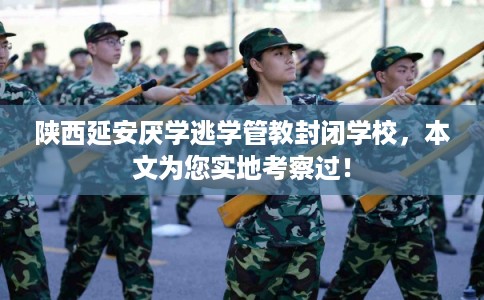 陕西延安厌学逃学管教封闭学校，本文为您实地考察过！