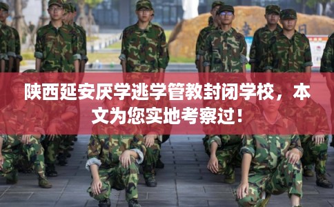 陕西延安厌学逃学管教封闭学校，本文为您实地考察过！