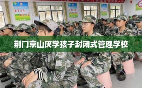 荆门京山厌学孩子封闭式管理学校