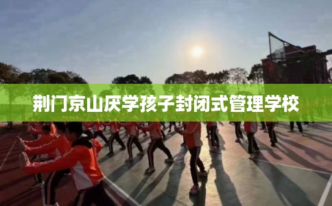 荆门京山厌学孩子封闭式管理学校