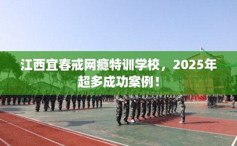 江西宜春戒网瘾特训学校，2025年超多成功案例！