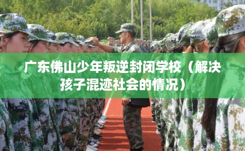 广东佛山少年叛逆封闭学校（解决孩子混迹社会的情况）
