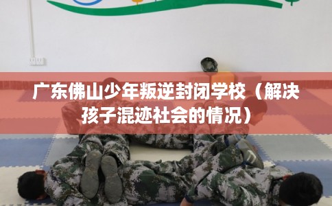 广东佛山少年叛逆封闭学校（解决孩子混迹社会的情况）