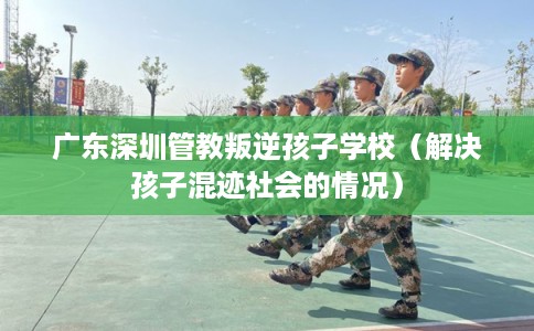 广东深圳管教叛逆孩子学校（解决孩子混迹社会的情况）