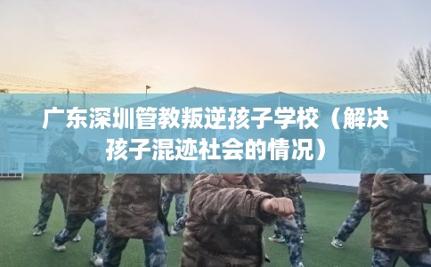 广东深圳管教叛逆孩子学校（解决孩子混迹社会的情况）