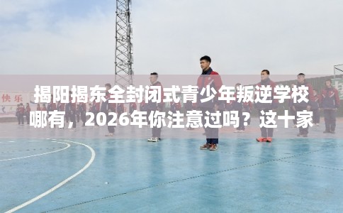 揭阳揭东全封闭式青少年叛逆学校哪有，2026年你注意过吗？这十家学校！