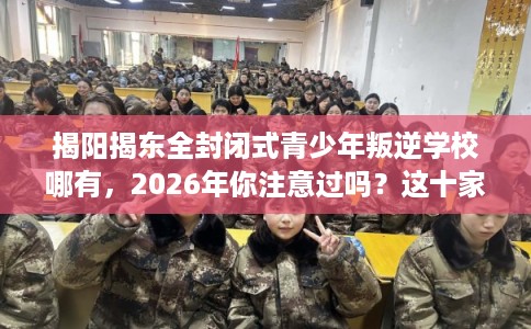 揭阳揭东全封闭式青少年叛逆学校哪有，2026年你注意过吗？这十家学校！