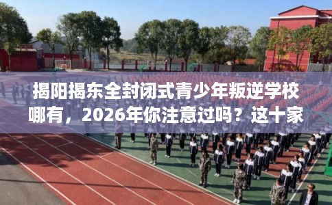 揭阳揭东全封闭式青少年叛逆学校哪有，2026年你注意过吗？这十家学校！