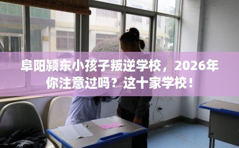 阜阳颍东小孩子叛逆学校，2026年你注意过吗？这十家学校！
