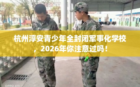 杭州淳安青少年全封闭军事化学校，2026年你注意过吗！