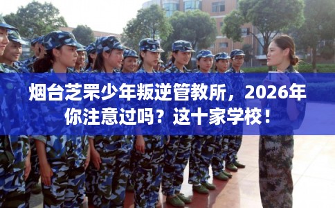烟台芝罘少年叛逆管教所，2026年你注意过吗？这十家学校！