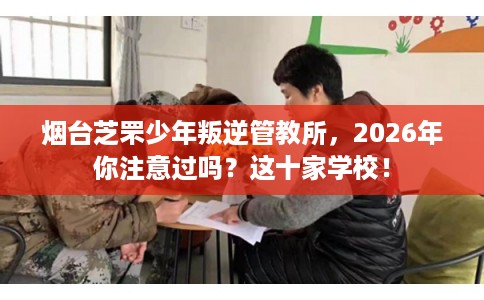 烟台芝罘少年叛逆管教所，2026年你注意过吗？这十家学校！