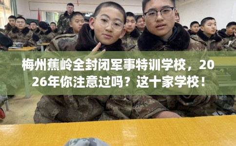 梅州蕉岭全封闭军事特训学校，2026年你注意过吗？这十家学校！