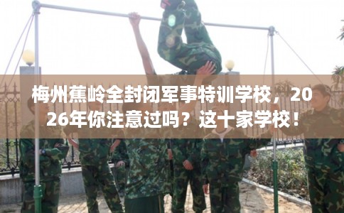梅州蕉岭全封闭军事特训学校，2026年你注意过吗？这十家学校！