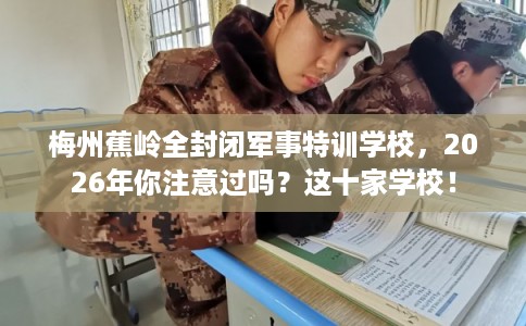 梅州蕉岭全封闭军事特训学校，2026年你注意过吗？这十家学校！