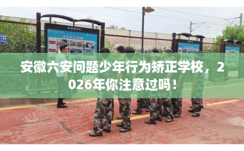 安徽六安问题少年行为矫正学校，2026年你注意过吗！