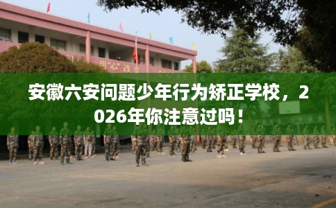 安徽六安问题少年行为矫正学校，2026年你注意过吗！