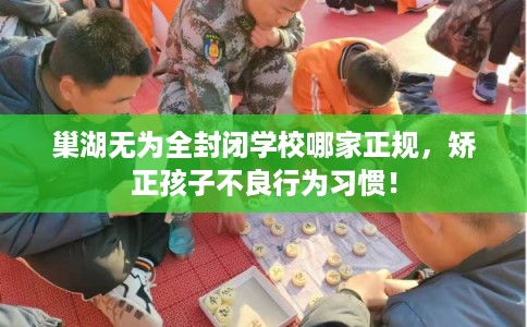 巢湖无为全封闭学校哪家正规，矫正孩子不良行为习惯！