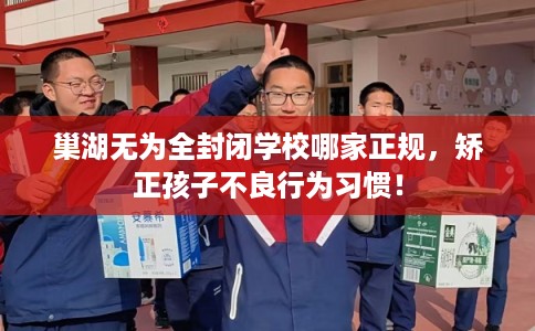 巢湖无为全封闭学校哪家正规，矫正孩子不良行为习惯！