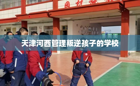 天津河西管理叛逆孩子的学校