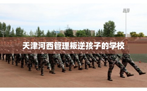 天津河西管理叛逆孩子的学校