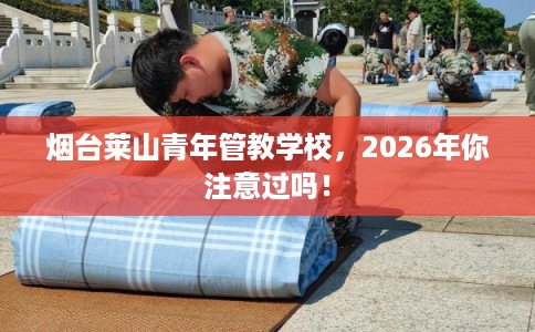 烟台莱山青年管教学校，2026年你注意过吗！
