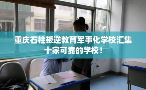 重庆石柱叛逆教育军事化学校汇集十家可靠的学校！