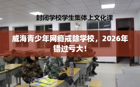 威海青少年网瘾戒除学校，2026年错过亏大！