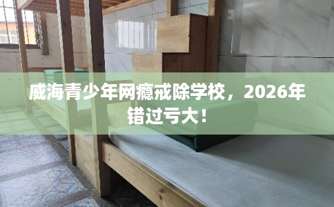 威海青少年网瘾戒除学校，2026年错过亏大！