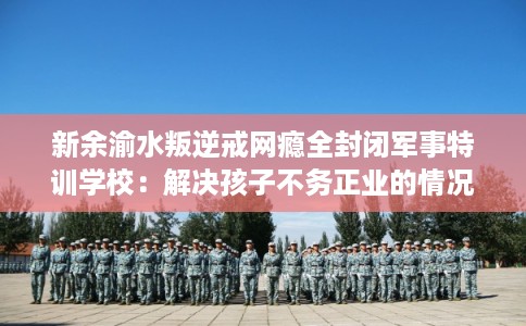 新余渝水叛逆戒网瘾全封闭军事特训学校：解决孩子不务正业的情况