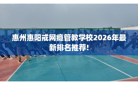 惠州惠阳戒网瘾管教学校2026年最新排名推荐!