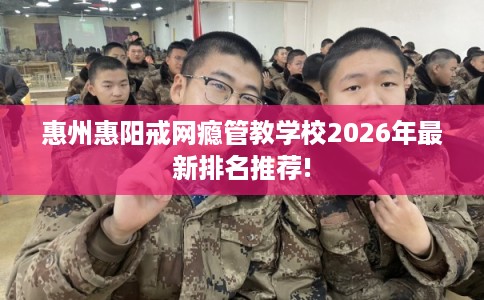惠州惠阳戒网瘾管教学校2026年最新排名推荐!
