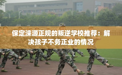 保定涞源正规的叛逆学校推荐：解决孩子不务正业的情况