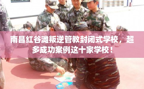南昌红谷滩叛逆管教封闭式学校，超多成功案例这十家学校！