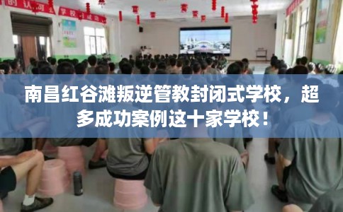 南昌红谷滩叛逆管教封闭式学校，超多成功案例这十家学校！
