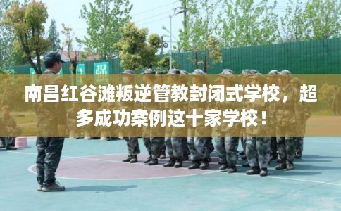 南昌红谷滩叛逆管教封闭式学校，超多成功案例这十家学校！