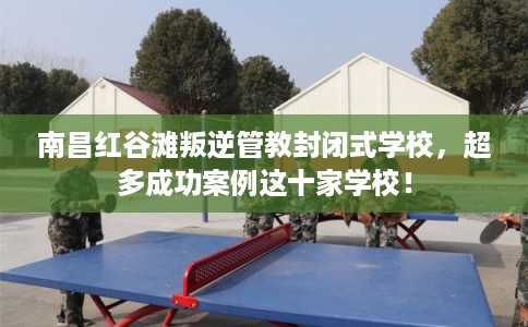 南昌红谷滩叛逆管教封闭式学校，超多成功案例这十家学校！