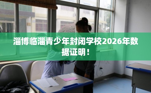 淄博临淄青少年封闭学校2026年数据证明！