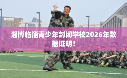淄博临淄青少年封闭学校2026年数据证明！