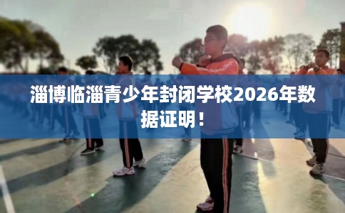 淄博临淄青少年封闭学校2026年数据证明！