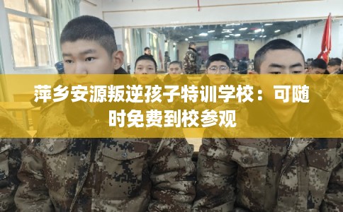 萍乡安源叛逆孩子特训学校：可随时免费到校参观