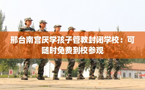 邢台南宫厌学孩子管教封闭学校：可随时免费到校参观