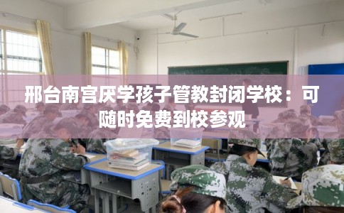 邢台南宫厌学孩子管教封闭学校：可随时免费到校参观