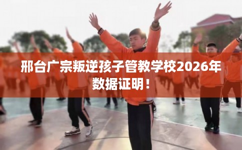 邢台广宗叛逆孩子管教学校2026年数据证明！