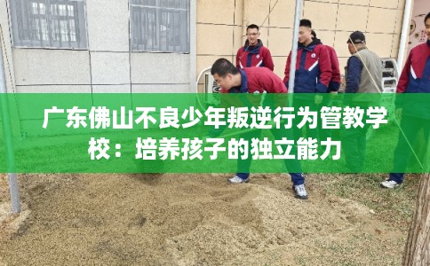 广东佛山不良少年叛逆行为管教学校：培养孩子的独立能力