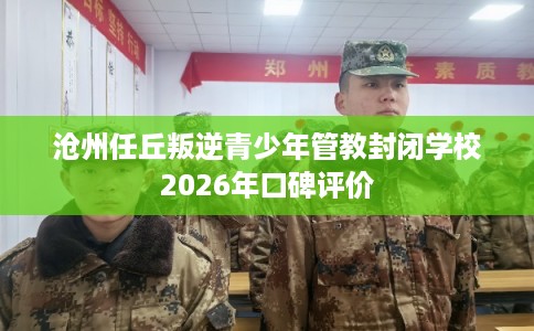 沧州任丘叛逆青少年管教封闭学校2026年口碑评价